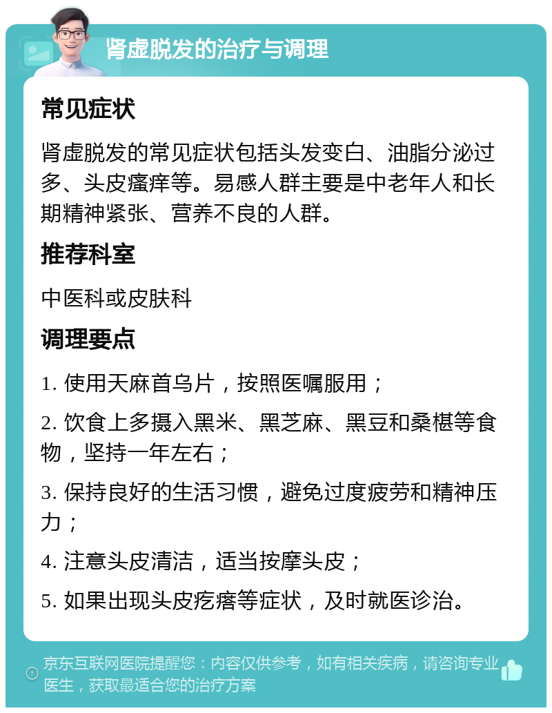 肾虚脱发的治疗与调理 常见症状 肾虚脱发的常见症状包括头发变白、油脂分泌过多、头皮瘙痒等。易感人群主要是中老年人和长期精神紧张、营养不良的人群。 推荐科室 中医科或皮肤科 调理要点 1. 使用天麻首乌片，按照医嘱服用； 2. 饮食上多摄入黑米、黑芝麻、黑豆和桑椹等食物，坚持一年左右； 3. 保持良好的生活习惯，避免过度疲劳和精神压力； 4. 注意头皮清洁，适当按摩头皮； 5. 如果出现头皮疙瘩等症状，及时就医诊治。