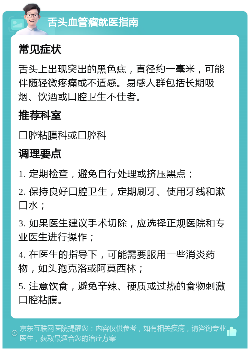 舌头血管瘤就医指南 常见症状 舌头上出现突出的黑色痣，直径约一毫米，可能伴随轻微疼痛或不适感。易感人群包括长期吸烟、饮酒或口腔卫生不佳者。 推荐科室 口腔粘膜科或口腔科 调理要点 1. 定期检查，避免自行处理或挤压黑点； 2. 保持良好口腔卫生，定期刷牙、使用牙线和漱口水； 3. 如果医生建议手术切除，应选择正规医院和专业医生进行操作； 4. 在医生的指导下，可能需要服用一些消炎药物，如头孢克洛或阿莫西林； 5. 注意饮食，避免辛辣、硬质或过热的食物刺激口腔粘膜。