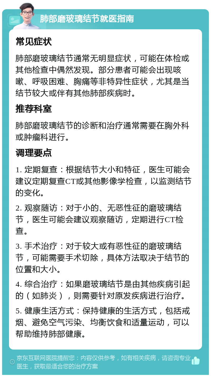 肺部磨玻璃结节就医指南 常见症状 肺部磨玻璃结节通常无明显症状，可能在体检或其他检查中偶然发现。部分患者可能会出现咳嗽、呼吸困难、胸痛等非特异性症状，尤其是当结节较大或伴有其他肺部疾病时。 推荐科室 肺部磨玻璃结节的诊断和治疗通常需要在胸外科或肿瘤科进行。 调理要点 1. 定期复查：根据结节大小和特征，医生可能会建议定期复查CT或其他影像学检查，以监测结节的变化。 2. 观察随访：对于小的、无恶性征的磨玻璃结节，医生可能会建议观察随访，定期进行CT检查。 3. 手术治疗：对于较大或有恶性征的磨玻璃结节，可能需要手术切除，具体方法取决于结节的位置和大小。 4. 综合治疗：如果磨玻璃结节是由其他疾病引起的（如肺炎），则需要针对原发疾病进行治疗。 5. 健康生活方式：保持健康的生活方式，包括戒烟、避免空气污染、均衡饮食和适量运动，可以帮助维持肺部健康。