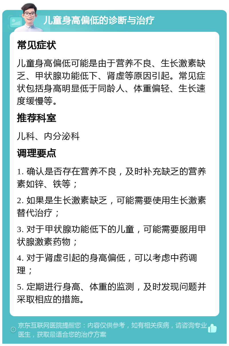 儿童身高偏低的诊断与治疗 常见症状 儿童身高偏低可能是由于营养不良、生长激素缺乏、甲状腺功能低下、肾虚等原因引起。常见症状包括身高明显低于同龄人、体重偏轻、生长速度缓慢等。 推荐科室 儿科、内分泌科 调理要点 1. 确认是否存在营养不良，及时补充缺乏的营养素如锌、铁等； 2. 如果是生长激素缺乏，可能需要使用生长激素替代治疗； 3. 对于甲状腺功能低下的儿童，可能需要服用甲状腺激素药物； 4. 对于肾虚引起的身高偏低，可以考虑中药调理； 5. 定期进行身高、体重的监测，及时发现问题并采取相应的措施。