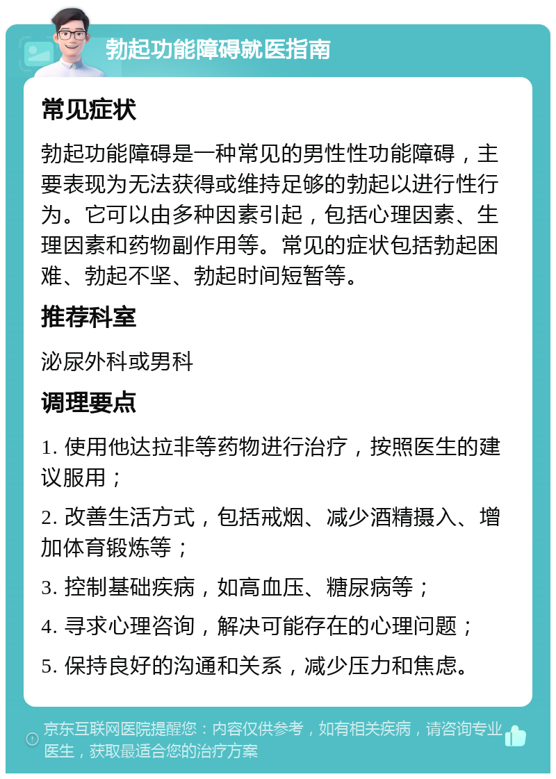 勃起功能障碍就医指南 常见症状 勃起功能障碍是一种常见的男性性功能障碍，主要表现为无法获得或维持足够的勃起以进行性行为。它可以由多种因素引起，包括心理因素、生理因素和药物副作用等。常见的症状包括勃起困难、勃起不坚、勃起时间短暂等。 推荐科室 泌尿外科或男科 调理要点 1. 使用他达拉非等药物进行治疗，按照医生的建议服用； 2. 改善生活方式，包括戒烟、减少酒精摄入、增加体育锻炼等； 3. 控制基础疾病，如高血压、糖尿病等； 4. 寻求心理咨询，解决可能存在的心理问题； 5. 保持良好的沟通和关系，减少压力和焦虑。