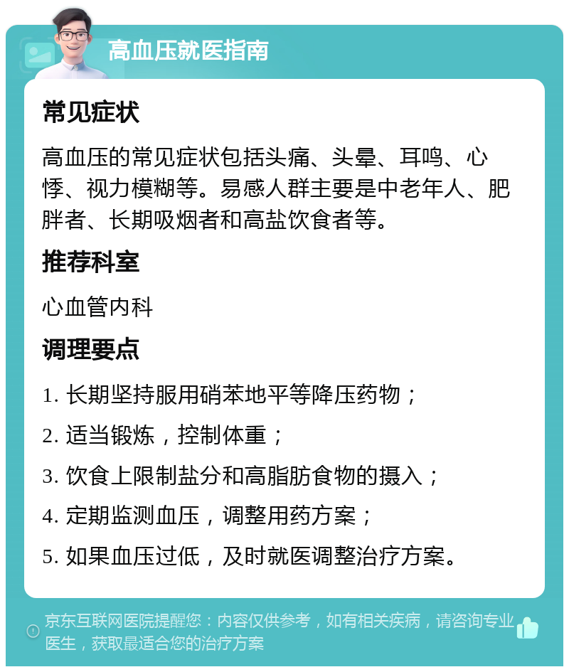 高血压就医指南 常见症状 高血压的常见症状包括头痛、头晕、耳鸣、心悸、视力模糊等。易感人群主要是中老年人、肥胖者、长期吸烟者和高盐饮食者等。 推荐科室 心血管内科 调理要点 1. 长期坚持服用硝苯地平等降压药物； 2. 适当锻炼，控制体重； 3. 饮食上限制盐分和高脂肪食物的摄入； 4. 定期监测血压，调整用药方案； 5. 如果血压过低，及时就医调整治疗方案。