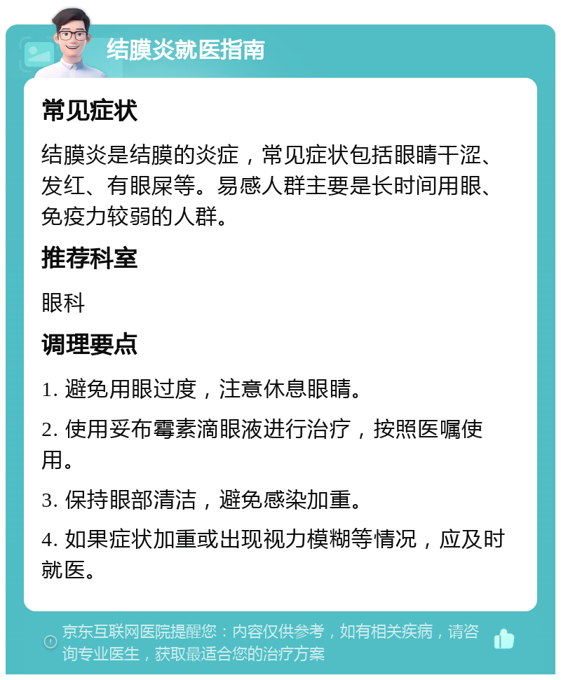 结膜炎就医指南 常见症状 结膜炎是结膜的炎症，常见症状包括眼睛干涩、发红、有眼屎等。易感人群主要是长时间用眼、免疫力较弱的人群。 推荐科室 眼科 调理要点 1. 避免用眼过度，注意休息眼睛。 2. 使用妥布霉素滴眼液进行治疗，按照医嘱使用。 3. 保持眼部清洁，避免感染加重。 4. 如果症状加重或出现视力模糊等情况，应及时就医。