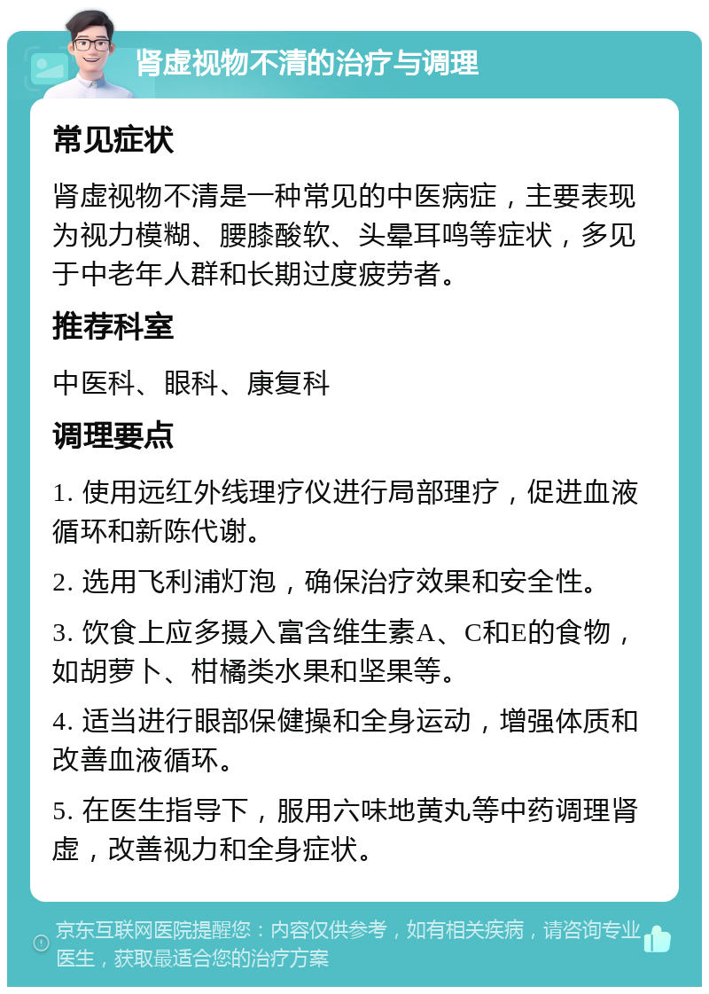 肾虚视物不清的治疗与调理 常见症状 肾虚视物不清是一种常见的中医病症，主要表现为视力模糊、腰膝酸软、头晕耳鸣等症状，多见于中老年人群和长期过度疲劳者。 推荐科室 中医科、眼科、康复科 调理要点 1. 使用远红外线理疗仪进行局部理疗，促进血液循环和新陈代谢。 2. 选用飞利浦灯泡，确保治疗效果和安全性。 3. 饮食上应多摄入富含维生素A、C和E的食物，如胡萝卜、柑橘类水果和坚果等。 4. 适当进行眼部保健操和全身运动，增强体质和改善血液循环。 5. 在医生指导下，服用六味地黄丸等中药调理肾虚，改善视力和全身症状。