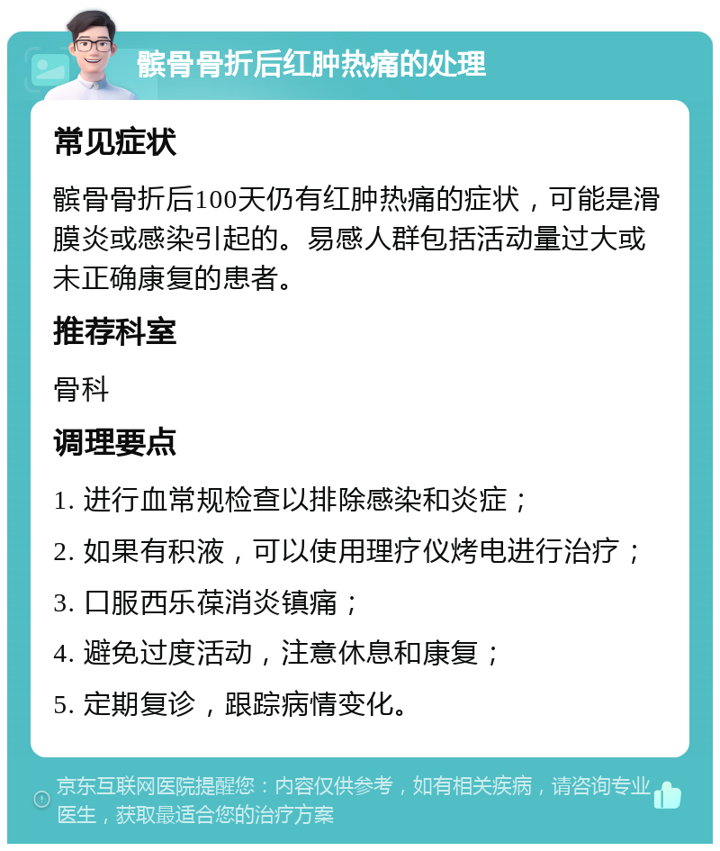 髌骨骨折后红肿热痛的处理 常见症状 髌骨骨折后100天仍有红肿热痛的症状，可能是滑膜炎或感染引起的。易感人群包括活动量过大或未正确康复的患者。 推荐科室 骨科 调理要点 1. 进行血常规检查以排除感染和炎症； 2. 如果有积液，可以使用理疗仪烤电进行治疗； 3. 口服西乐葆消炎镇痛； 4. 避免过度活动，注意休息和康复； 5. 定期复诊，跟踪病情变化。