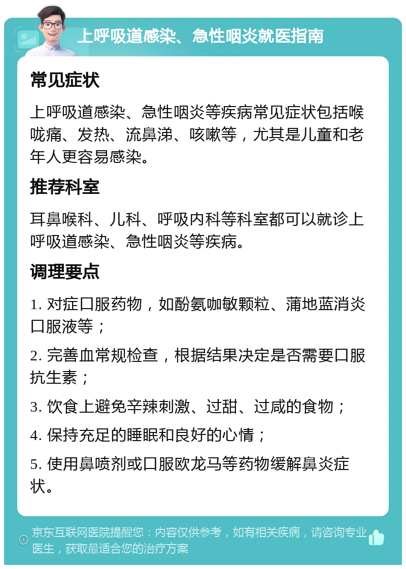 上呼吸道感染、急性咽炎就医指南 常见症状 上呼吸道感染、急性咽炎等疾病常见症状包括喉咙痛、发热、流鼻涕、咳嗽等，尤其是儿童和老年人更容易感染。 推荐科室 耳鼻喉科、儿科、呼吸内科等科室都可以就诊上呼吸道感染、急性咽炎等疾病。 调理要点 1. 对症口服药物，如酚氨咖敏颗粒、蒲地蓝消炎口服液等； 2. 完善血常规检查，根据结果决定是否需要口服抗生素； 3. 饮食上避免辛辣刺激、过甜、过咸的食物； 4. 保持充足的睡眠和良好的心情； 5. 使用鼻喷剂或口服欧龙马等药物缓解鼻炎症状。