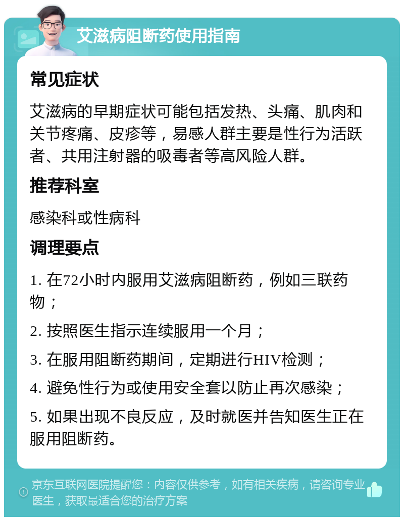 艾滋病阻断药使用指南 常见症状 艾滋病的早期症状可能包括发热、头痛、肌肉和关节疼痛、皮疹等，易感人群主要是性行为活跃者、共用注射器的吸毒者等高风险人群。 推荐科室 感染科或性病科 调理要点 1. 在72小时内服用艾滋病阻断药，例如三联药物； 2. 按照医生指示连续服用一个月； 3. 在服用阻断药期间，定期进行HIV检测； 4. 避免性行为或使用安全套以防止再次感染； 5. 如果出现不良反应，及时就医并告知医生正在服用阻断药。