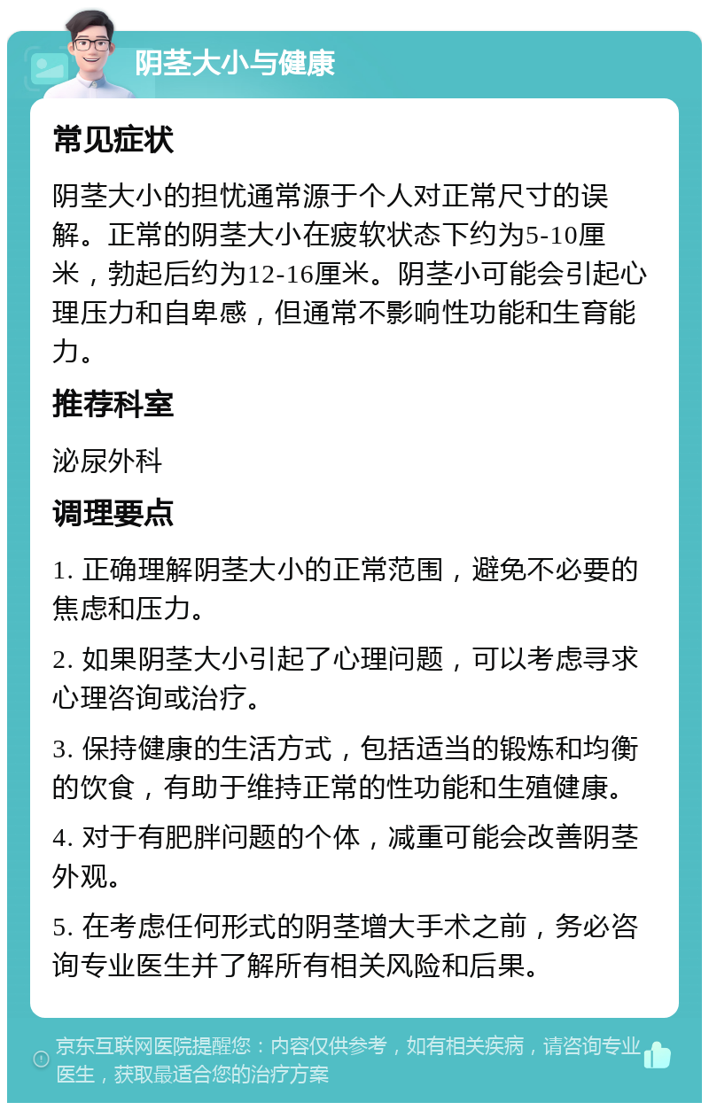 阴茎大小与健康 常见症状 阴茎大小的担忧通常源于个人对正常尺寸的误解。正常的阴茎大小在疲软状态下约为5-10厘米，勃起后约为12-16厘米。阴茎小可能会引起心理压力和自卑感，但通常不影响性功能和生育能力。 推荐科室 泌尿外科 调理要点 1. 正确理解阴茎大小的正常范围，避免不必要的焦虑和压力。 2. 如果阴茎大小引起了心理问题，可以考虑寻求心理咨询或治疗。 3. 保持健康的生活方式，包括适当的锻炼和均衡的饮食，有助于维持正常的性功能和生殖健康。 4. 对于有肥胖问题的个体，减重可能会改善阴茎外观。 5. 在考虑任何形式的阴茎增大手术之前，务必咨询专业医生并了解所有相关风险和后果。