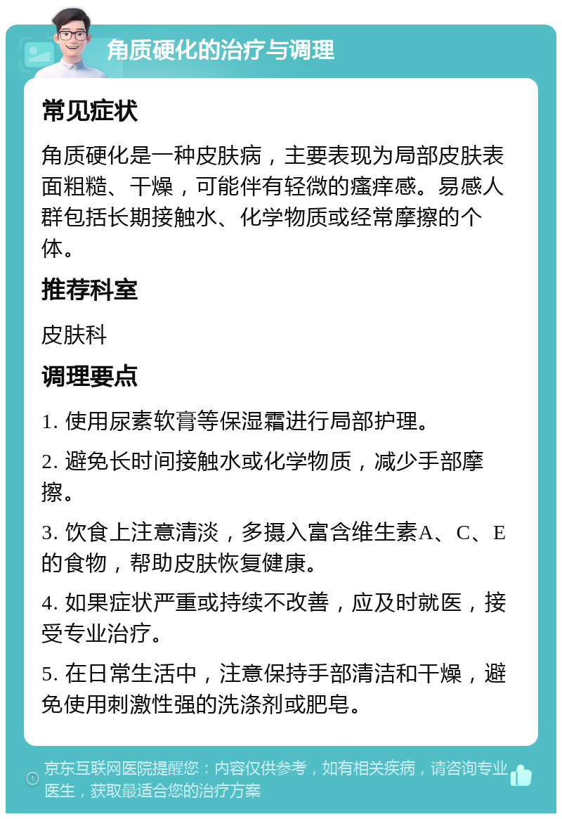 角质硬化的治疗与调理 常见症状 角质硬化是一种皮肤病，主要表现为局部皮肤表面粗糙、干燥，可能伴有轻微的瘙痒感。易感人群包括长期接触水、化学物质或经常摩擦的个体。 推荐科室 皮肤科 调理要点 1. 使用尿素软膏等保湿霜进行局部护理。 2. 避免长时间接触水或化学物质，减少手部摩擦。 3. 饮食上注意清淡，多摄入富含维生素A、C、E的食物，帮助皮肤恢复健康。 4. 如果症状严重或持续不改善，应及时就医，接受专业治疗。 5. 在日常生活中，注意保持手部清洁和干燥，避免使用刺激性强的洗涤剂或肥皂。