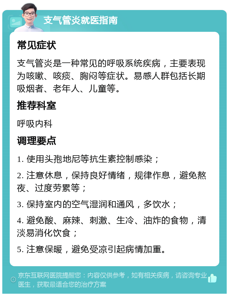 支气管炎就医指南 常见症状 支气管炎是一种常见的呼吸系统疾病，主要表现为咳嗽、咳痰、胸闷等症状。易感人群包括长期吸烟者、老年人、儿童等。 推荐科室 呼吸内科 调理要点 1. 使用头孢地尼等抗生素控制感染； 2. 注意休息，保持良好情绪，规律作息，避免熬夜、过度劳累等； 3. 保持室内的空气湿润和通风，多饮水； 4. 避免酸、麻辣、刺激、生冷、油炸的食物，清淡易消化饮食； 5. 注意保暖，避免受凉引起病情加重。