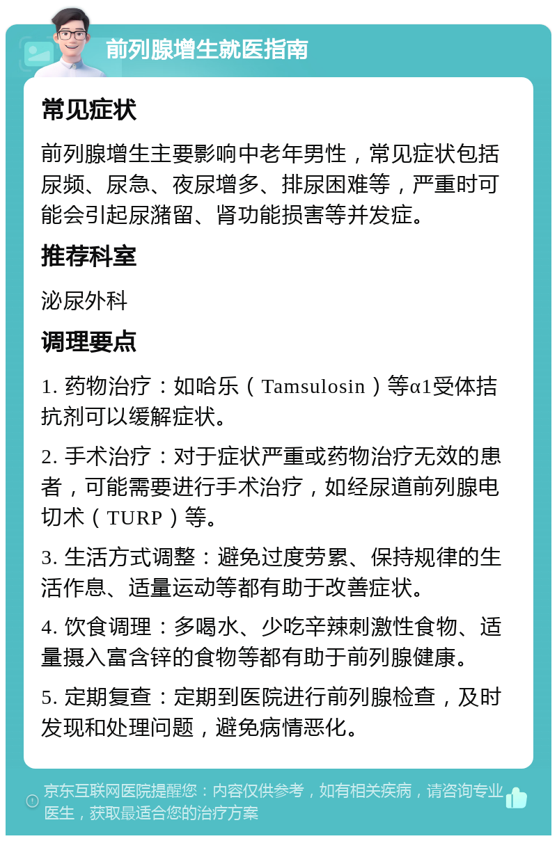 前列腺增生就医指南 常见症状 前列腺增生主要影响中老年男性，常见症状包括尿频、尿急、夜尿增多、排尿困难等，严重时可能会引起尿潴留、肾功能损害等并发症。 推荐科室 泌尿外科 调理要点 1. 药物治疗：如哈乐（Tamsulosin）等α1受体拮抗剂可以缓解症状。 2. 手术治疗：对于症状严重或药物治疗无效的患者，可能需要进行手术治疗，如经尿道前列腺电切术（TURP）等。 3. 生活方式调整：避免过度劳累、保持规律的生活作息、适量运动等都有助于改善症状。 4. 饮食调理：多喝水、少吃辛辣刺激性食物、适量摄入富含锌的食物等都有助于前列腺健康。 5. 定期复查：定期到医院进行前列腺检查，及时发现和处理问题，避免病情恶化。