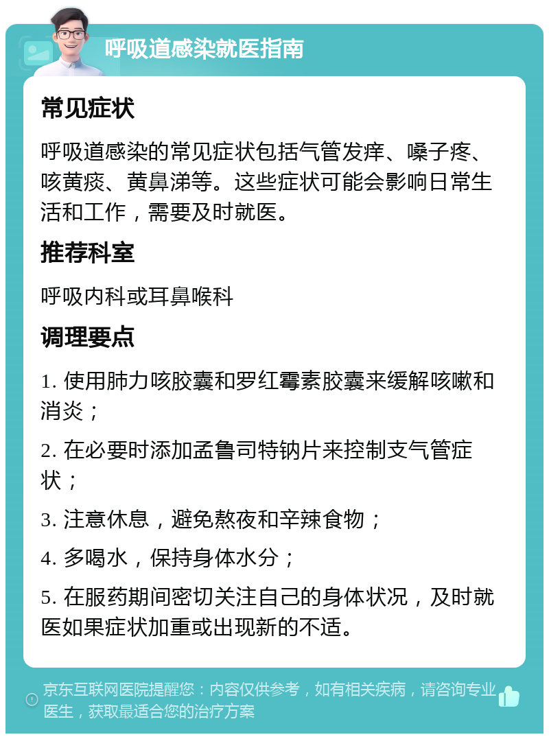 呼吸道感染就医指南 常见症状 呼吸道感染的常见症状包括气管发痒、嗓子疼、咳黄痰、黄鼻涕等。这些症状可能会影响日常生活和工作，需要及时就医。 推荐科室 呼吸内科或耳鼻喉科 调理要点 1. 使用肺力咳胶囊和罗红霉素胶囊来缓解咳嗽和消炎； 2. 在必要时添加孟鲁司特钠片来控制支气管症状； 3. 注意休息，避免熬夜和辛辣食物； 4. 多喝水，保持身体水分； 5. 在服药期间密切关注自己的身体状况，及时就医如果症状加重或出现新的不适。