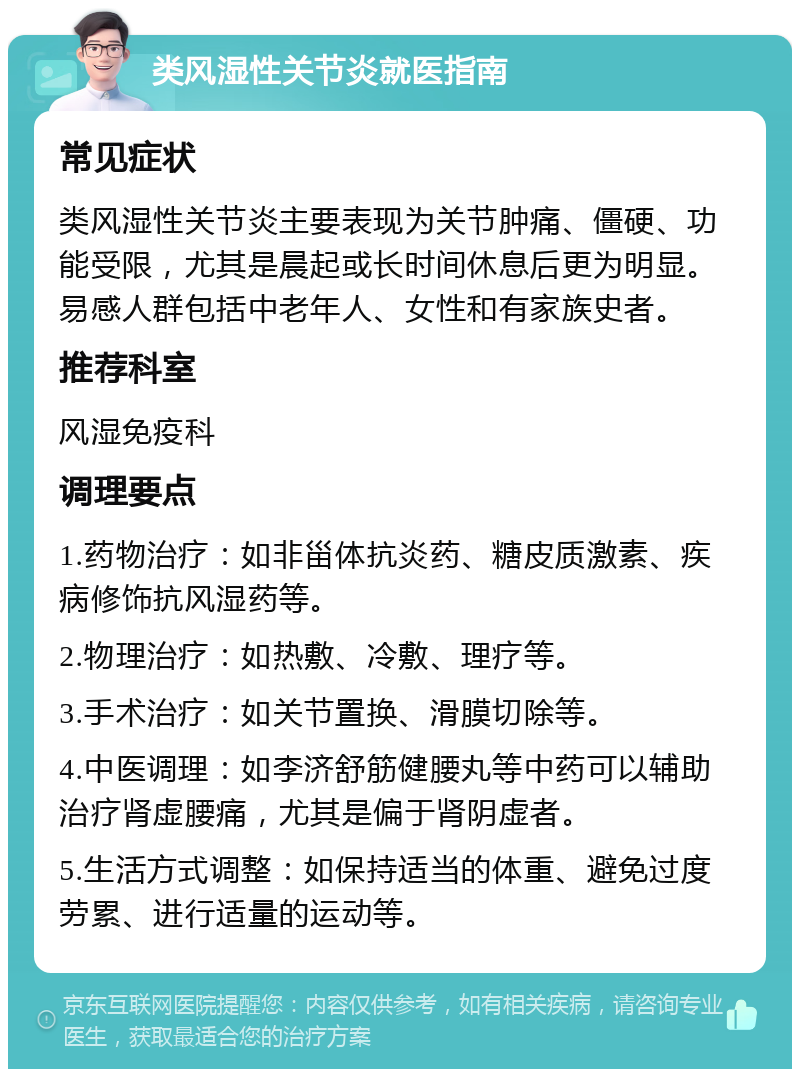 类风湿性关节炎就医指南 常见症状 类风湿性关节炎主要表现为关节肿痛、僵硬、功能受限，尤其是晨起或长时间休息后更为明显。易感人群包括中老年人、女性和有家族史者。 推荐科室 风湿免疫科 调理要点 1.药物治疗：如非甾体抗炎药、糖皮质激素、疾病修饰抗风湿药等。 2.物理治疗：如热敷、冷敷、理疗等。 3.手术治疗：如关节置换、滑膜切除等。 4.中医调理：如李济舒筋健腰丸等中药可以辅助治疗肾虚腰痛，尤其是偏于肾阴虚者。 5.生活方式调整：如保持适当的体重、避免过度劳累、进行适量的运动等。