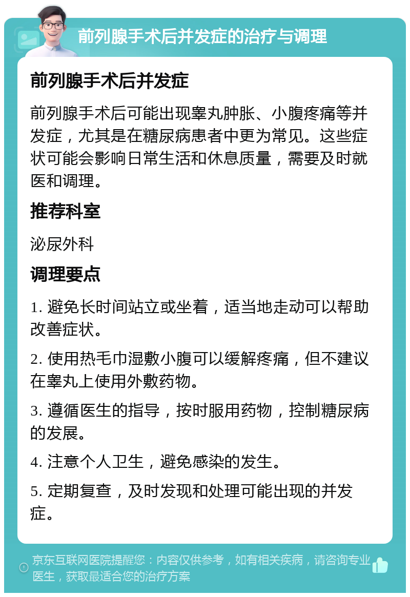 前列腺手术后并发症的治疗与调理 前列腺手术后并发症 前列腺手术后可能出现睾丸肿胀、小腹疼痛等并发症，尤其是在糖尿病患者中更为常见。这些症状可能会影响日常生活和休息质量，需要及时就医和调理。 推荐科室 泌尿外科 调理要点 1. 避免长时间站立或坐着，适当地走动可以帮助改善症状。 2. 使用热毛巾湿敷小腹可以缓解疼痛，但不建议在睾丸上使用外敷药物。 3. 遵循医生的指导，按时服用药物，控制糖尿病的发展。 4. 注意个人卫生，避免感染的发生。 5. 定期复查，及时发现和处理可能出现的并发症。