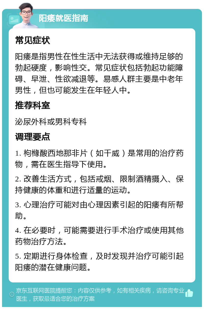 阳痿就医指南 常见症状 阳痿是指男性在性生活中无法获得或维持足够的勃起硬度，影响性交。常见症状包括勃起功能障碍、早泄、性欲减退等。易感人群主要是中老年男性，但也可能发生在年轻人中。 推荐科室 泌尿外科或男科专科 调理要点 1. 枸橼酸西地那非片（如千威）是常用的治疗药物，需在医生指导下使用。 2. 改善生活方式，包括戒烟、限制酒精摄入、保持健康的体重和进行适量的运动。 3. 心理治疗可能对由心理因素引起的阳痿有所帮助。 4. 在必要时，可能需要进行手术治疗或使用其他药物治疗方法。 5. 定期进行身体检查，及时发现并治疗可能引起阳痿的潜在健康问题。