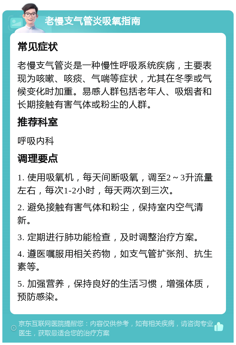 老慢支气管炎吸氧指南 常见症状 老慢支气管炎是一种慢性呼吸系统疾病，主要表现为咳嗽、咳痰、气喘等症状，尤其在冬季或气候变化时加重。易感人群包括老年人、吸烟者和长期接触有害气体或粉尘的人群。 推荐科室 呼吸内科 调理要点 1. 使用吸氧机，每天间断吸氧，调至2～3升流量左右，每次1-2小时，每天两次到三次。 2. 避免接触有害气体和粉尘，保持室内空气清新。 3. 定期进行肺功能检查，及时调整治疗方案。 4. 遵医嘱服用相关药物，如支气管扩张剂、抗生素等。 5. 加强营养，保持良好的生活习惯，增强体质，预防感染。