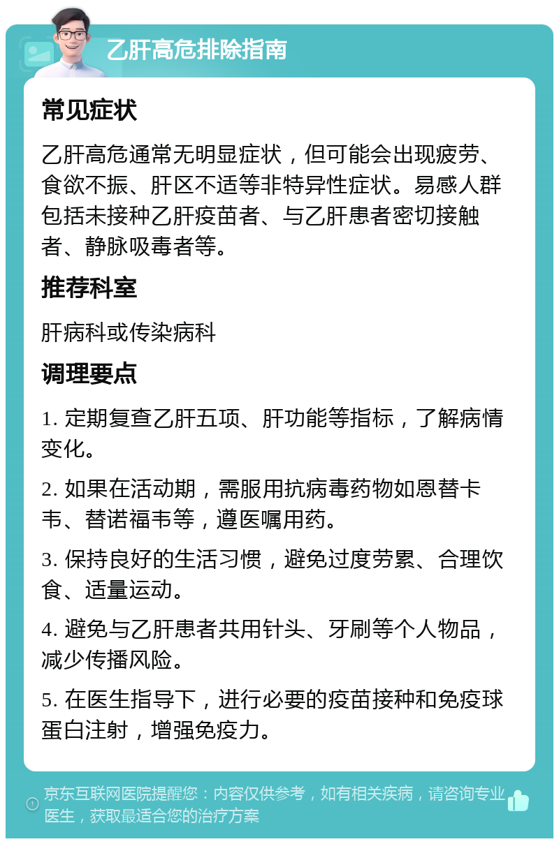 乙肝高危排除指南 常见症状 乙肝高危通常无明显症状，但可能会出现疲劳、食欲不振、肝区不适等非特异性症状。易感人群包括未接种乙肝疫苗者、与乙肝患者密切接触者、静脉吸毒者等。 推荐科室 肝病科或传染病科 调理要点 1. 定期复查乙肝五项、肝功能等指标，了解病情变化。 2. 如果在活动期，需服用抗病毒药物如恩替卡韦、替诺福韦等，遵医嘱用药。 3. 保持良好的生活习惯，避免过度劳累、合理饮食、适量运动。 4. 避免与乙肝患者共用针头、牙刷等个人物品，减少传播风险。 5. 在医生指导下，进行必要的疫苗接种和免疫球蛋白注射，增强免疫力。