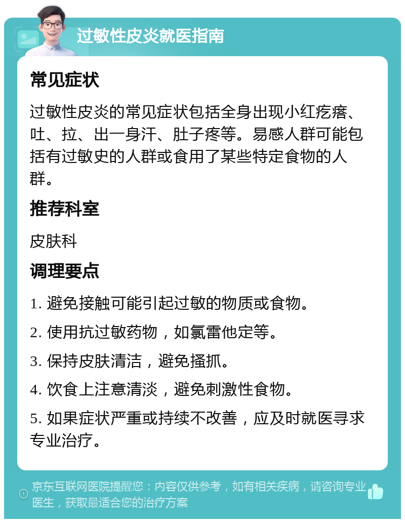 过敏性皮炎就医指南 常见症状 过敏性皮炎的常见症状包括全身出现小红疙瘩、吐、拉、出一身汗、肚子疼等。易感人群可能包括有过敏史的人群或食用了某些特定食物的人群。 推荐科室 皮肤科 调理要点 1. 避免接触可能引起过敏的物质或食物。 2. 使用抗过敏药物，如氯雷他定等。 3. 保持皮肤清洁，避免搔抓。 4. 饮食上注意清淡，避免刺激性食物。 5. 如果症状严重或持续不改善，应及时就医寻求专业治疗。