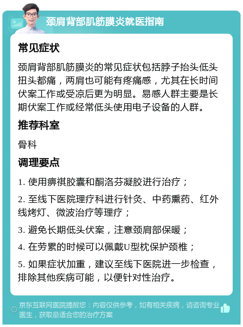 颈肩背部肌筋膜炎就医指南 常见症状 颈肩背部肌筋膜炎的常见症状包括脖子抬头低头扭头都痛，两肩也可能有疼痛感，尤其在长时间伏案工作或受凉后更为明显。易感人群主要是长期伏案工作或经常低头使用电子设备的人群。 推荐科室 骨科 调理要点 1. 使用痹祺胶囊和酮洛芬凝胶进行治疗； 2. 至线下医院理疗科进行针灸、中药熏药、红外线烤灯、微波治疗等理疗； 3. 避免长期低头伏案，注意颈肩部保暖； 4. 在劳累的时候可以佩戴U型枕保护颈椎； 5. 如果症状加重，建议至线下医院进一步检查，排除其他疾病可能，以便针对性治疗。