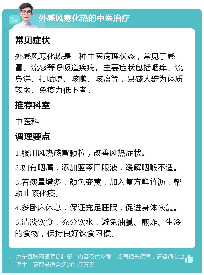 外感风寒化热的中医治疗 常见症状 外感风寒化热是一种中医病理状态，常见于感冒、流感等呼吸道疾病。主要症状包括咽痒、流鼻涕、打喷嚏、咳嗽、咳痰等，易感人群为体质较弱、免疫力低下者。 推荐科室 中医科 调理要点 1.服用风热感冒颗粒，改善风热症状。 2.如有咽痛，添加蓝芩口服液，缓解咽喉不适。 3.若痰量增多，颜色变黄，加入复方鲜竹沥，帮助止咳化痰。 4.多卧床休息，保证充足睡眠，促进身体恢复。 5.清淡饮食，充分饮水，避免油腻、煎炸、生冷的食物，保持良好饮食习惯。