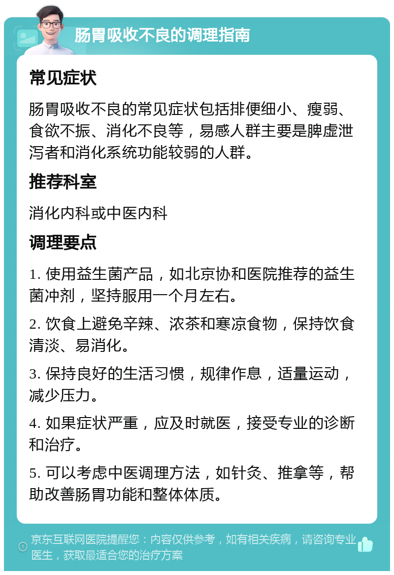 肠胃吸收不良的调理指南 常见症状 肠胃吸收不良的常见症状包括排便细小、瘦弱、食欲不振、消化不良等，易感人群主要是脾虚泄泻者和消化系统功能较弱的人群。 推荐科室 消化内科或中医内科 调理要点 1. 使用益生菌产品，如北京协和医院推荐的益生菌冲剂，坚持服用一个月左右。 2. 饮食上避免辛辣、浓茶和寒凉食物，保持饮食清淡、易消化。 3. 保持良好的生活习惯，规律作息，适量运动，减少压力。 4. 如果症状严重，应及时就医，接受专业的诊断和治疗。 5. 可以考虑中医调理方法，如针灸、推拿等，帮助改善肠胃功能和整体体质。