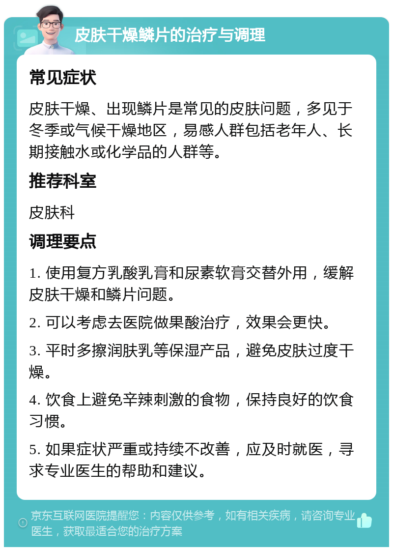 皮肤干燥鳞片的治疗与调理 常见症状 皮肤干燥、出现鳞片是常见的皮肤问题，多见于冬季或气候干燥地区，易感人群包括老年人、长期接触水或化学品的人群等。 推荐科室 皮肤科 调理要点 1. 使用复方乳酸乳膏和尿素软膏交替外用，缓解皮肤干燥和鳞片问题。 2. 可以考虑去医院做果酸治疗，效果会更快。 3. 平时多擦润肤乳等保湿产品，避免皮肤过度干燥。 4. 饮食上避免辛辣刺激的食物，保持良好的饮食习惯。 5. 如果症状严重或持续不改善，应及时就医，寻求专业医生的帮助和建议。