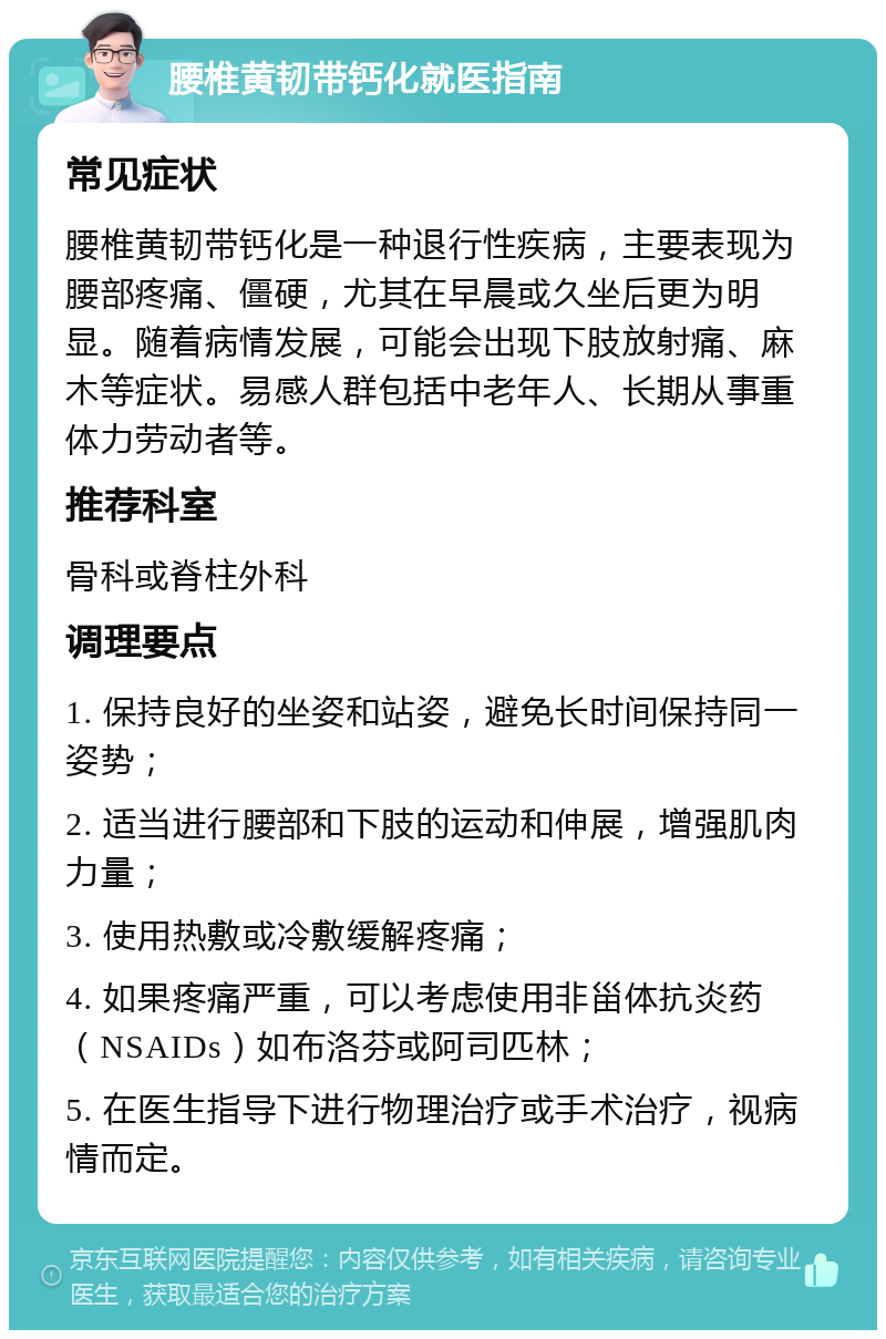 腰椎黄韧带钙化就医指南 常见症状 腰椎黄韧带钙化是一种退行性疾病，主要表现为腰部疼痛、僵硬，尤其在早晨或久坐后更为明显。随着病情发展，可能会出现下肢放射痛、麻木等症状。易感人群包括中老年人、长期从事重体力劳动者等。 推荐科室 骨科或脊柱外科 调理要点 1. 保持良好的坐姿和站姿，避免长时间保持同一姿势； 2. 适当进行腰部和下肢的运动和伸展，增强肌肉力量； 3. 使用热敷或冷敷缓解疼痛； 4. 如果疼痛严重，可以考虑使用非甾体抗炎药（NSAIDs）如布洛芬或阿司匹林； 5. 在医生指导下进行物理治疗或手术治疗，视病情而定。