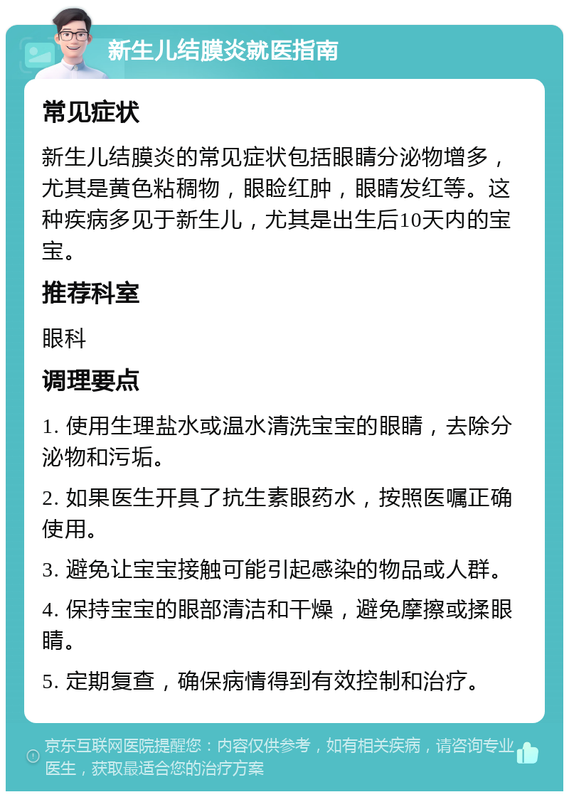 新生儿结膜炎就医指南 常见症状 新生儿结膜炎的常见症状包括眼睛分泌物增多，尤其是黄色粘稠物，眼睑红肿，眼睛发红等。这种疾病多见于新生儿，尤其是出生后10天内的宝宝。 推荐科室 眼科 调理要点 1. 使用生理盐水或温水清洗宝宝的眼睛，去除分泌物和污垢。 2. 如果医生开具了抗生素眼药水，按照医嘱正确使用。 3. 避免让宝宝接触可能引起感染的物品或人群。 4. 保持宝宝的眼部清洁和干燥，避免摩擦或揉眼睛。 5. 定期复查，确保病情得到有效控制和治疗。