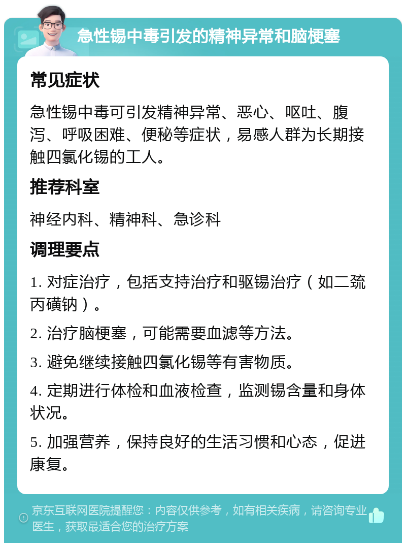 急性锡中毒引发的精神异常和脑梗塞 常见症状 急性锡中毒可引发精神异常、恶心、呕吐、腹泻、呼吸困难、便秘等症状，易感人群为长期接触四氯化锡的工人。 推荐科室 神经内科、精神科、急诊科 调理要点 1. 对症治疗，包括支持治疗和驱锡治疗（如二巯丙磺钠）。 2. 治疗脑梗塞，可能需要血滤等方法。 3. 避免继续接触四氯化锡等有害物质。 4. 定期进行体检和血液检查，监测锡含量和身体状况。 5. 加强营养，保持良好的生活习惯和心态，促进康复。