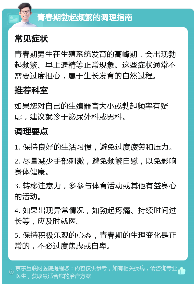 青春期勃起频繁的调理指南 常见症状 青春期男生在生殖系统发育的高峰期，会出现勃起频繁、早上遗精等正常现象。这些症状通常不需要过度担心，属于生长发育的自然过程。 推荐科室 如果您对自己的生殖器官大小或勃起频率有疑虑，建议就诊于泌尿外科或男科。 调理要点 1. 保持良好的生活习惯，避免过度疲劳和压力。 2. 尽量减少手部刺激，避免频繁自慰，以免影响身体健康。 3. 转移注意力，多参与体育活动或其他有益身心的活动。 4. 如果出现异常情况，如勃起疼痛、持续时间过长等，应及时就医。 5. 保持积极乐观的心态，青春期的生理变化是正常的，不必过度焦虑或自卑。