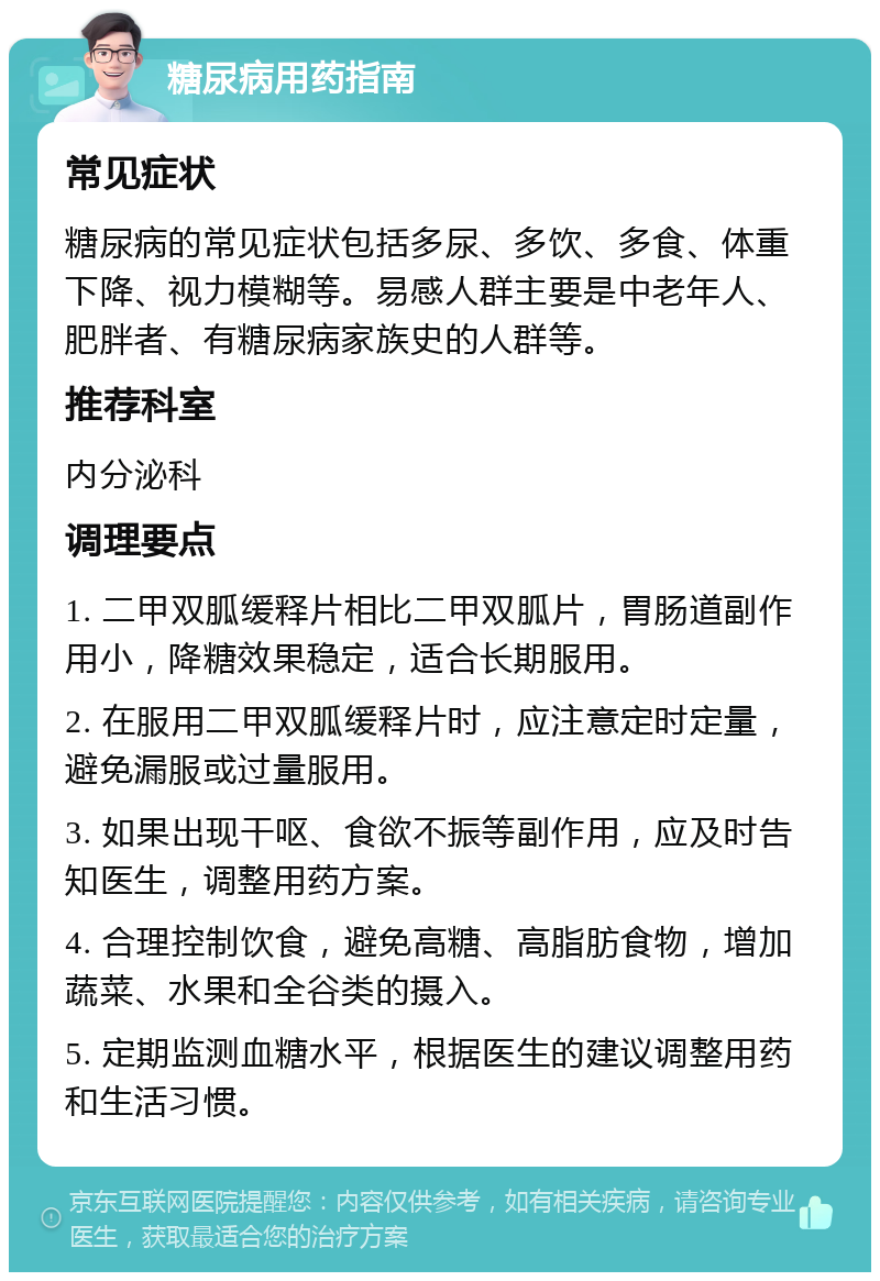 糖尿病用药指南 常见症状 糖尿病的常见症状包括多尿、多饮、多食、体重下降、视力模糊等。易感人群主要是中老年人、肥胖者、有糖尿病家族史的人群等。 推荐科室 内分泌科 调理要点 1. 二甲双胍缓释片相比二甲双胍片，胃肠道副作用小，降糖效果稳定，适合长期服用。 2. 在服用二甲双胍缓释片时，应注意定时定量，避免漏服或过量服用。 3. 如果出现干呕、食欲不振等副作用，应及时告知医生，调整用药方案。 4. 合理控制饮食，避免高糖、高脂肪食物，增加蔬菜、水果和全谷类的摄入。 5. 定期监测血糖水平，根据医生的建议调整用药和生活习惯。