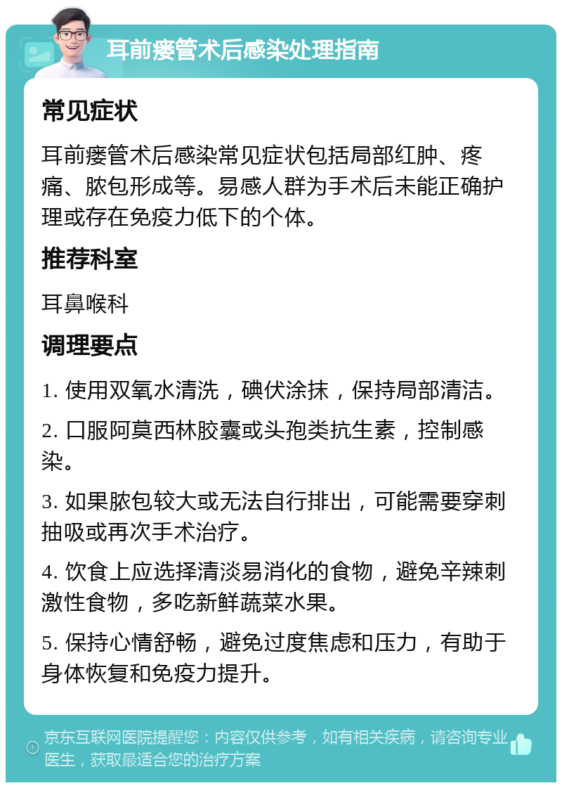 耳前瘘管术后感染处理指南 常见症状 耳前瘘管术后感染常见症状包括局部红肿、疼痛、脓包形成等。易感人群为手术后未能正确护理或存在免疫力低下的个体。 推荐科室 耳鼻喉科 调理要点 1. 使用双氧水清洗，碘伏涂抹，保持局部清洁。 2. 口服阿莫西林胶囊或头孢类抗生素，控制感染。 3. 如果脓包较大或无法自行排出，可能需要穿刺抽吸或再次手术治疗。 4. 饮食上应选择清淡易消化的食物，避免辛辣刺激性食物，多吃新鲜蔬菜水果。 5. 保持心情舒畅，避免过度焦虑和压力，有助于身体恢复和免疫力提升。