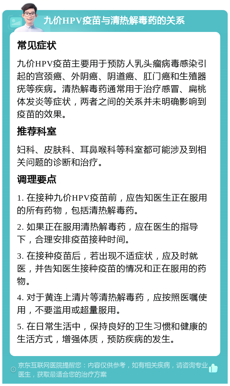 九价HPV疫苗与清热解毒药的关系 常见症状 九价HPV疫苗主要用于预防人乳头瘤病毒感染引起的宫颈癌、外阴癌、阴道癌、肛门癌和生殖器疣等疾病。清热解毒药通常用于治疗感冒、扁桃体发炎等症状，两者之间的关系并未明确影响到疫苗的效果。 推荐科室 妇科、皮肤科、耳鼻喉科等科室都可能涉及到相关问题的诊断和治疗。 调理要点 1. 在接种九价HPV疫苗前，应告知医生正在服用的所有药物，包括清热解毒药。 2. 如果正在服用清热解毒药，应在医生的指导下，合理安排疫苗接种时间。 3. 在接种疫苗后，若出现不适症状，应及时就医，并告知医生接种疫苗的情况和正在服用的药物。 4. 对于黄连上清片等清热解毒药，应按照医嘱使用，不要滥用或超量服用。 5. 在日常生活中，保持良好的卫生习惯和健康的生活方式，增强体质，预防疾病的发生。