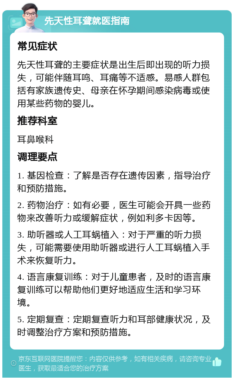 先天性耳聋就医指南 常见症状 先天性耳聋的主要症状是出生后即出现的听力损失，可能伴随耳鸣、耳痛等不适感。易感人群包括有家族遗传史、母亲在怀孕期间感染病毒或使用某些药物的婴儿。 推荐科室 耳鼻喉科 调理要点 1. 基因检查：了解是否存在遗传因素，指导治疗和预防措施。 2. 药物治疗：如有必要，医生可能会开具一些药物来改善听力或缓解症状，例如利多卡因等。 3. 助听器或人工耳蜗植入：对于严重的听力损失，可能需要使用助听器或进行人工耳蜗植入手术来恢复听力。 4. 语言康复训练：对于儿童患者，及时的语言康复训练可以帮助他们更好地适应生活和学习环境。 5. 定期复查：定期复查听力和耳部健康状况，及时调整治疗方案和预防措施。