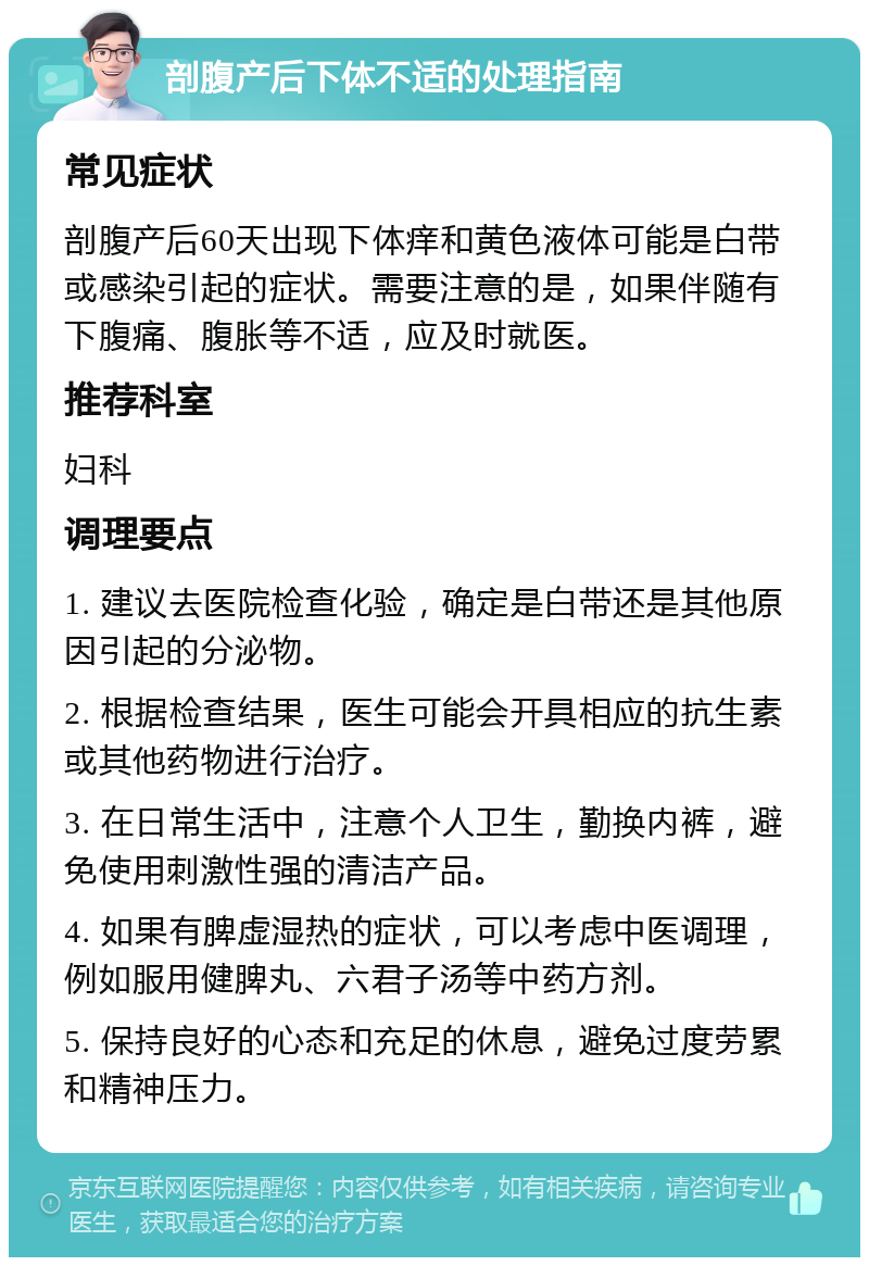 剖腹产后下体不适的处理指南 常见症状 剖腹产后60天出现下体痒和黄色液体可能是白带或感染引起的症状。需要注意的是，如果伴随有下腹痛、腹胀等不适，应及时就医。 推荐科室 妇科 调理要点 1. 建议去医院检查化验，确定是白带还是其他原因引起的分泌物。 2. 根据检查结果，医生可能会开具相应的抗生素或其他药物进行治疗。 3. 在日常生活中，注意个人卫生，勤换内裤，避免使用刺激性强的清洁产品。 4. 如果有脾虚湿热的症状，可以考虑中医调理，例如服用健脾丸、六君子汤等中药方剂。 5. 保持良好的心态和充足的休息，避免过度劳累和精神压力。