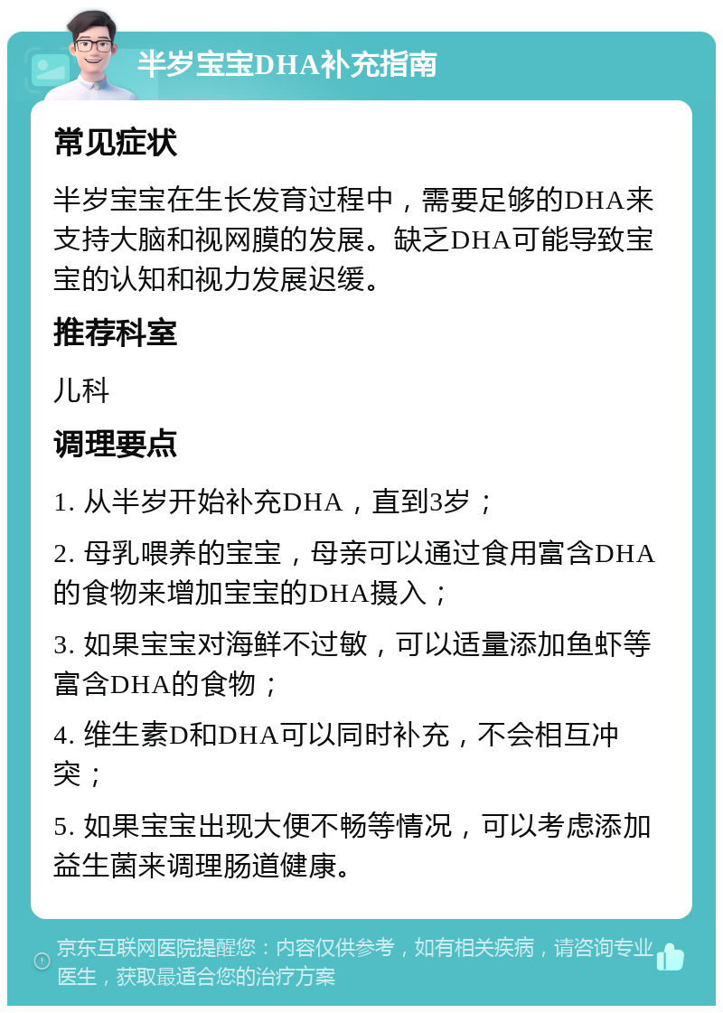 半岁宝宝DHA补充指南 常见症状 半岁宝宝在生长发育过程中，需要足够的DHA来支持大脑和视网膜的发展。缺乏DHA可能导致宝宝的认知和视力发展迟缓。 推荐科室 儿科 调理要点 1. 从半岁开始补充DHA，直到3岁； 2. 母乳喂养的宝宝，母亲可以通过食用富含DHA的食物来增加宝宝的DHA摄入； 3. 如果宝宝对海鲜不过敏，可以适量添加鱼虾等富含DHA的食物； 4. 维生素D和DHA可以同时补充，不会相互冲突； 5. 如果宝宝出现大便不畅等情况，可以考虑添加益生菌来调理肠道健康。