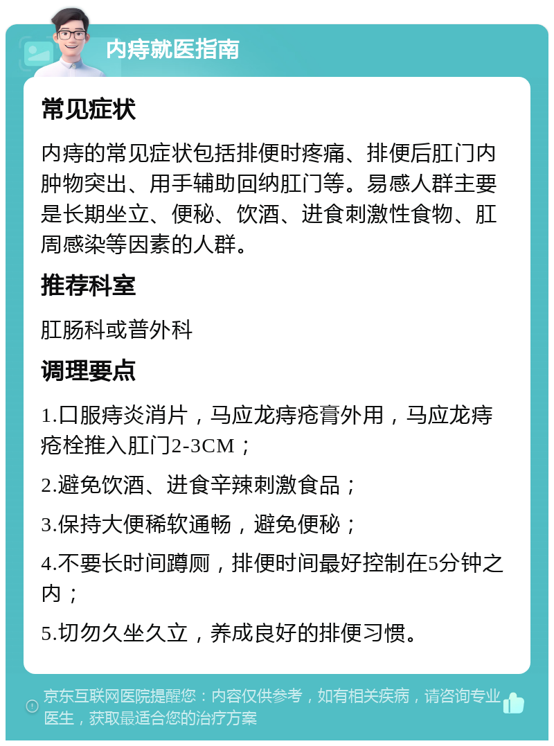 内痔就医指南 常见症状 内痔的常见症状包括排便时疼痛、排便后肛门内肿物突出、用手辅助回纳肛门等。易感人群主要是长期坐立、便秘、饮酒、进食刺激性食物、肛周感染等因素的人群。 推荐科室 肛肠科或普外科 调理要点 1.口服痔炎消片，马应龙痔疮膏外用，马应龙痔疮栓推入肛门2-3CM； 2.避免饮酒、进食辛辣刺激食品； 3.保持大便稀软通畅，避免便秘； 4.不要长时间蹲厕，排便时间最好控制在5分钟之内； 5.切勿久坐久立，养成良好的排便习惯。