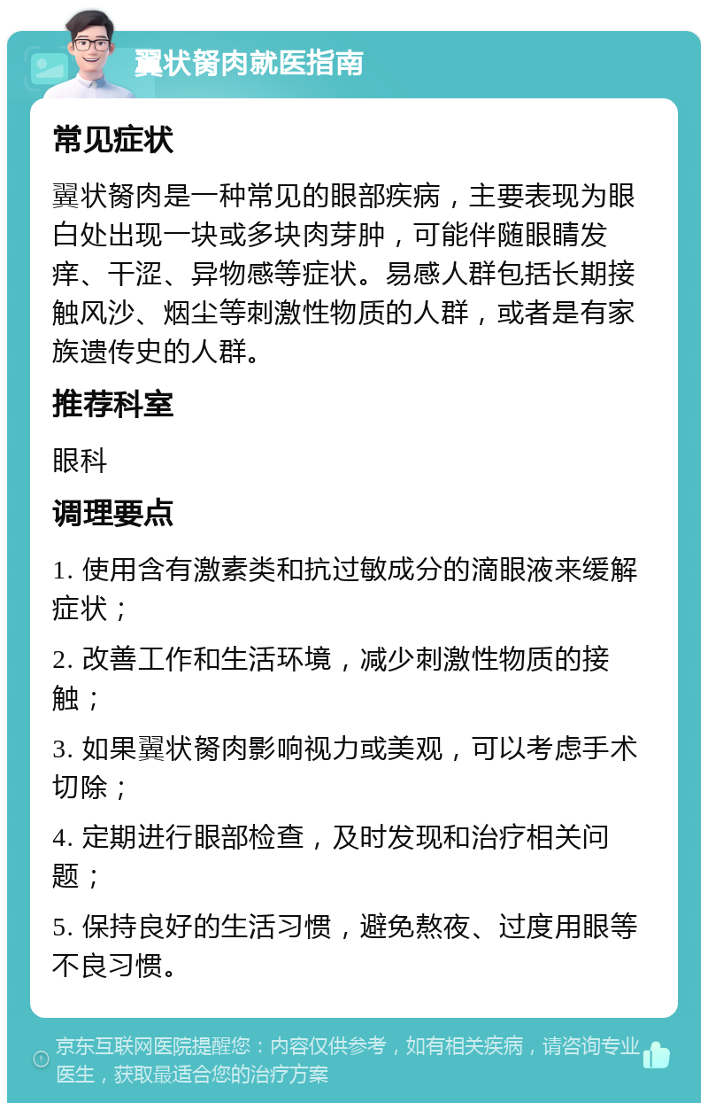 翼状胬肉就医指南 常见症状 翼状胬肉是一种常见的眼部疾病，主要表现为眼白处出现一块或多块肉芽肿，可能伴随眼睛发痒、干涩、异物感等症状。易感人群包括长期接触风沙、烟尘等刺激性物质的人群，或者是有家族遗传史的人群。 推荐科室 眼科 调理要点 1. 使用含有激素类和抗过敏成分的滴眼液来缓解症状； 2. 改善工作和生活环境，减少刺激性物质的接触； 3. 如果翼状胬肉影响视力或美观，可以考虑手术切除； 4. 定期进行眼部检查，及时发现和治疗相关问题； 5. 保持良好的生活习惯，避免熬夜、过度用眼等不良习惯。