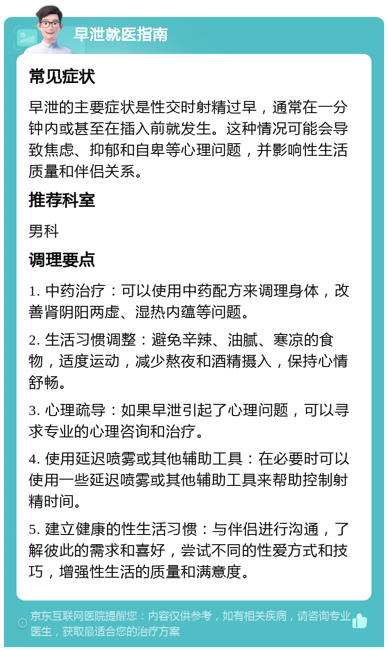 早泄就医指南 常见症状 早泄的主要症状是性交时射精过早，通常在一分钟内或甚至在插入前就发生。这种情况可能会导致焦虑、抑郁和自卑等心理问题，并影响性生活质量和伴侣关系。 推荐科室 男科 调理要点 1. 中药治疗：可以使用中药配方来调理身体，改善肾阴阳两虚、湿热内蕴等问题。 2. 生活习惯调整：避免辛辣、油腻、寒凉的食物，适度运动，减少熬夜和酒精摄入，保持心情舒畅。 3. 心理疏导：如果早泄引起了心理问题，可以寻求专业的心理咨询和治疗。 4. 使用延迟喷雾或其他辅助工具：在必要时可以使用一些延迟喷雾或其他辅助工具来帮助控制射精时间。 5. 建立健康的性生活习惯：与伴侣进行沟通，了解彼此的需求和喜好，尝试不同的性爱方式和技巧，增强性生活的质量和满意度。