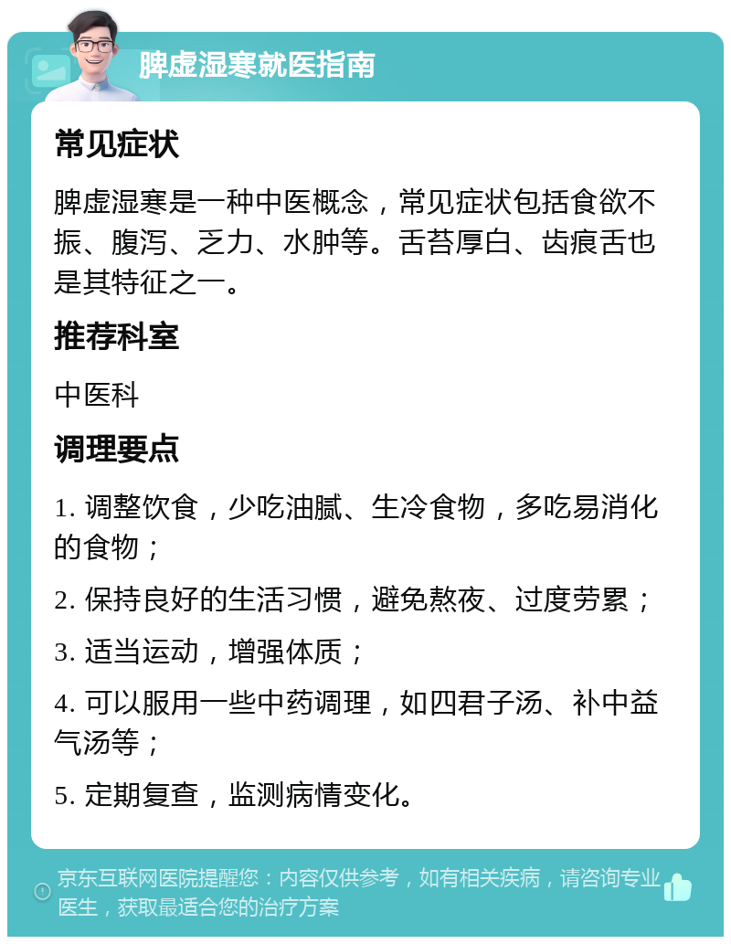 脾虚湿寒就医指南 常见症状 脾虚湿寒是一种中医概念，常见症状包括食欲不振、腹泻、乏力、水肿等。舌苔厚白、齿痕舌也是其特征之一。 推荐科室 中医科 调理要点 1. 调整饮食，少吃油腻、生冷食物，多吃易消化的食物； 2. 保持良好的生活习惯，避免熬夜、过度劳累； 3. 适当运动，增强体质； 4. 可以服用一些中药调理，如四君子汤、补中益气汤等； 5. 定期复查，监测病情变化。