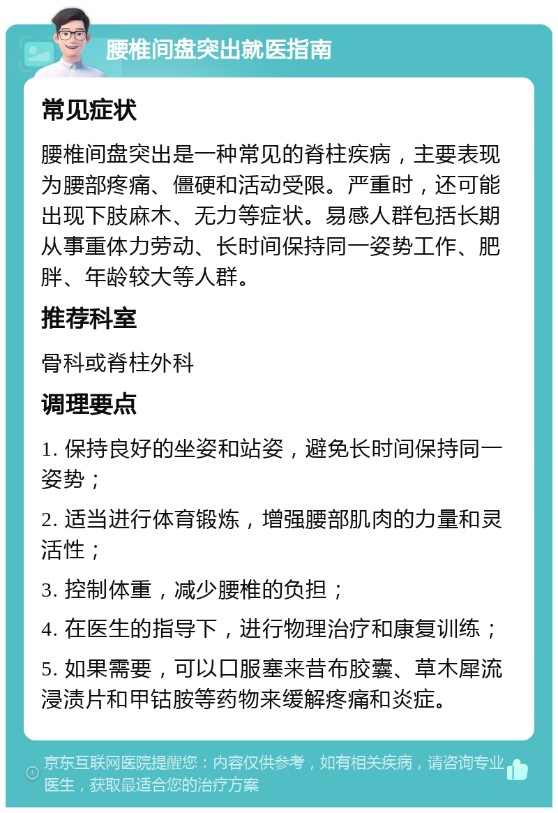 腰椎间盘突出就医指南 常见症状 腰椎间盘突出是一种常见的脊柱疾病，主要表现为腰部疼痛、僵硬和活动受限。严重时，还可能出现下肢麻木、无力等症状。易感人群包括长期从事重体力劳动、长时间保持同一姿势工作、肥胖、年龄较大等人群。 推荐科室 骨科或脊柱外科 调理要点 1. 保持良好的坐姿和站姿，避免长时间保持同一姿势； 2. 适当进行体育锻炼，增强腰部肌肉的力量和灵活性； 3. 控制体重，减少腰椎的负担； 4. 在医生的指导下，进行物理治疗和康复训练； 5. 如果需要，可以口服塞来昔布胶囊、草木犀流浸渍片和甲钴胺等药物来缓解疼痛和炎症。