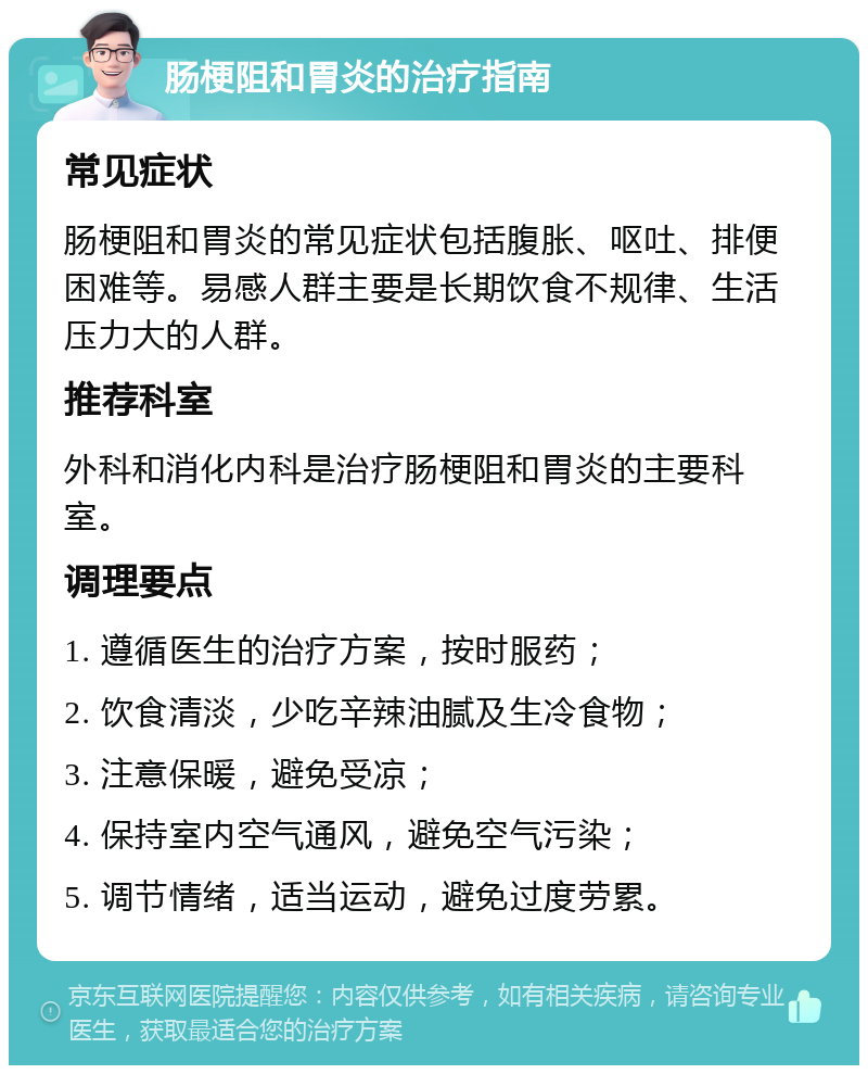 肠梗阻和胃炎的治疗指南 常见症状 肠梗阻和胃炎的常见症状包括腹胀、呕吐、排便困难等。易感人群主要是长期饮食不规律、生活压力大的人群。 推荐科室 外科和消化内科是治疗肠梗阻和胃炎的主要科室。 调理要点 1. 遵循医生的治疗方案，按时服药； 2. 饮食清淡，少吃辛辣油腻及生冷食物； 3. 注意保暖，避免受凉； 4. 保持室内空气通风，避免空气污染； 5. 调节情绪，适当运动，避免过度劳累。