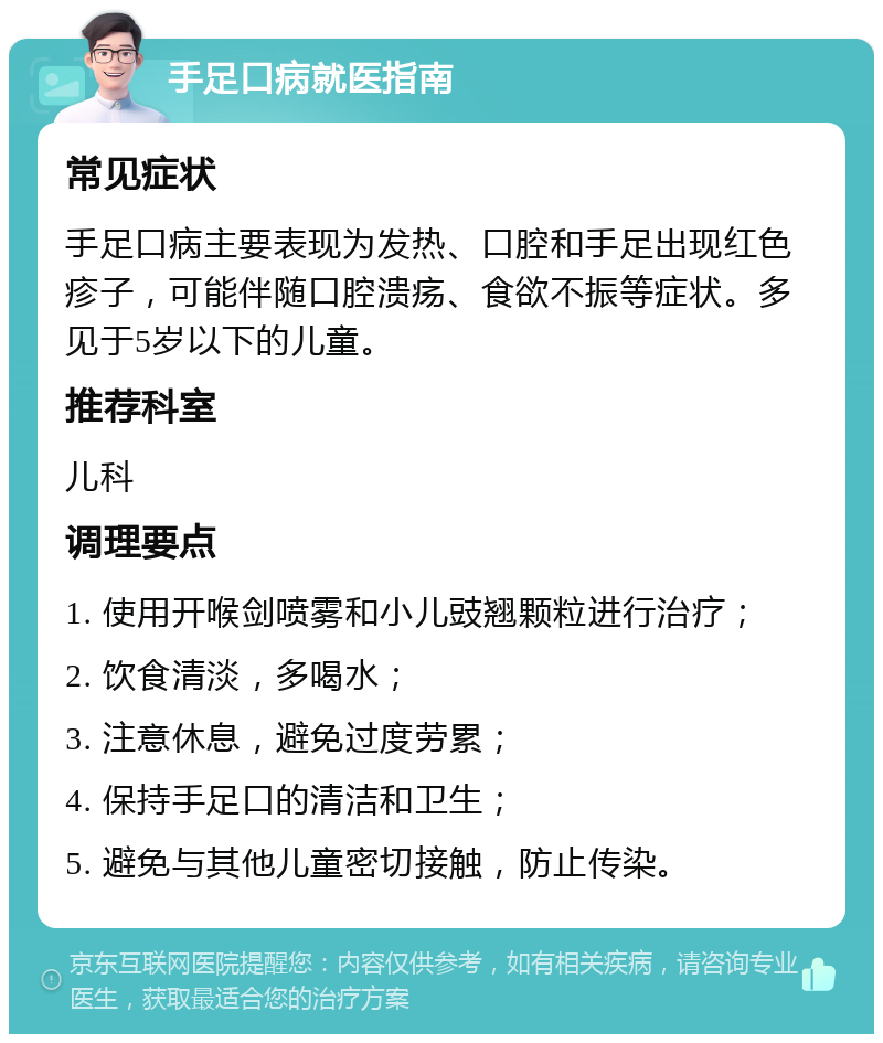 手足口病就医指南 常见症状 手足口病主要表现为发热、口腔和手足出现红色疹子，可能伴随口腔溃疡、食欲不振等症状。多见于5岁以下的儿童。 推荐科室 儿科 调理要点 1. 使用开喉剑喷雾和小儿豉翘颗粒进行治疗； 2. 饮食清淡，多喝水； 3. 注意休息，避免过度劳累； 4. 保持手足口的清洁和卫生； 5. 避免与其他儿童密切接触，防止传染。