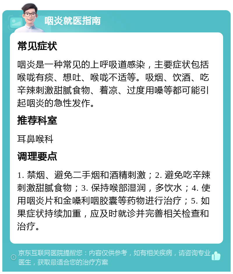 咽炎就医指南 常见症状 咽炎是一种常见的上呼吸道感染，主要症状包括喉咙有痰、想吐、喉咙不适等。吸烟、饮酒、吃辛辣刺激甜腻食物、着凉、过度用嗓等都可能引起咽炎的急性发作。 推荐科室 耳鼻喉科 调理要点 1. 禁烟、避免二手烟和酒精刺激；2. 避免吃辛辣刺激甜腻食物；3. 保持喉部湿润，多饮水；4. 使用咽炎片和金嗓利咽胶囊等药物进行治疗；5. 如果症状持续加重，应及时就诊并完善相关检查和治疗。