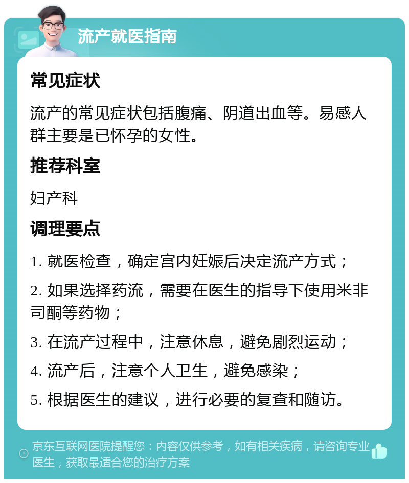 流产就医指南 常见症状 流产的常见症状包括腹痛、阴道出血等。易感人群主要是已怀孕的女性。 推荐科室 妇产科 调理要点 1. 就医检查，确定宫内妊娠后决定流产方式； 2. 如果选择药流，需要在医生的指导下使用米非司酮等药物； 3. 在流产过程中，注意休息，避免剧烈运动； 4. 流产后，注意个人卫生，避免感染； 5. 根据医生的建议，进行必要的复查和随访。