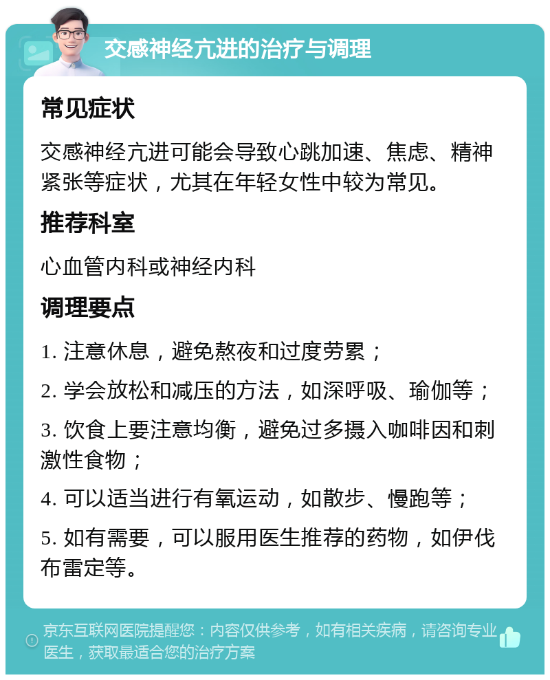 交感神经亢进的治疗与调理 常见症状 交感神经亢进可能会导致心跳加速、焦虑、精神紧张等症状，尤其在年轻女性中较为常见。 推荐科室 心血管内科或神经内科 调理要点 1. 注意休息，避免熬夜和过度劳累； 2. 学会放松和减压的方法，如深呼吸、瑜伽等； 3. 饮食上要注意均衡，避免过多摄入咖啡因和刺激性食物； 4. 可以适当进行有氧运动，如散步、慢跑等； 5. 如有需要，可以服用医生推荐的药物，如伊伐布雷定等。