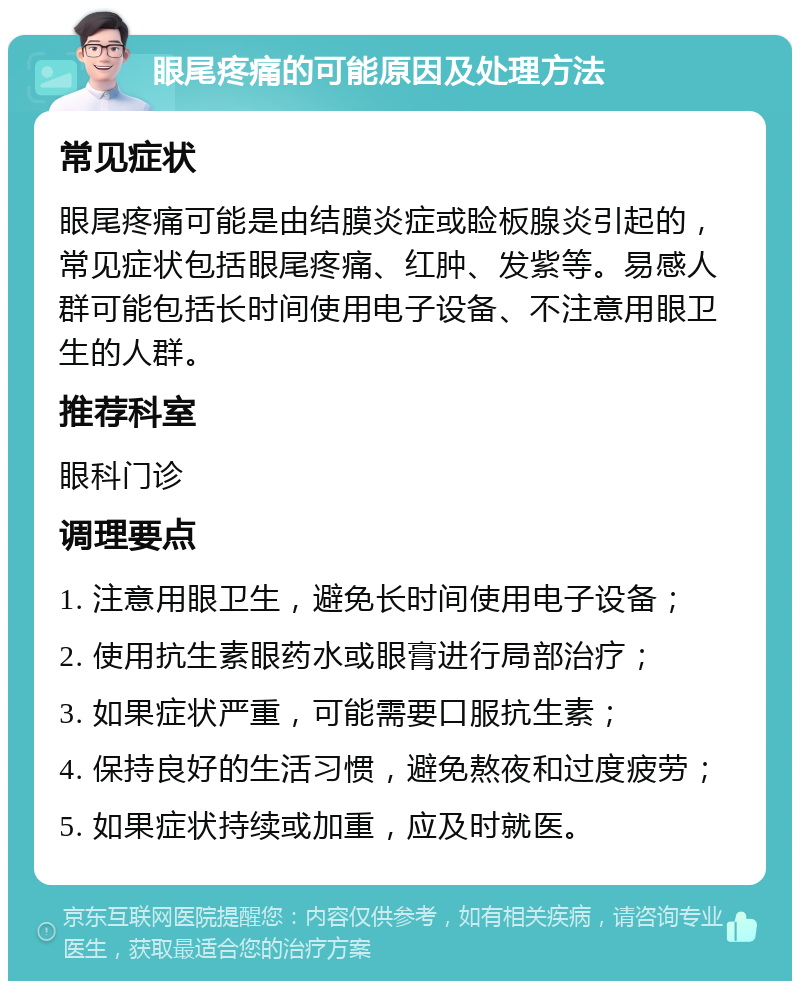 眼尾疼痛的可能原因及处理方法 常见症状 眼尾疼痛可能是由结膜炎症或睑板腺炎引起的，常见症状包括眼尾疼痛、红肿、发紫等。易感人群可能包括长时间使用电子设备、不注意用眼卫生的人群。 推荐科室 眼科门诊 调理要点 1. 注意用眼卫生，避免长时间使用电子设备； 2. 使用抗生素眼药水或眼膏进行局部治疗； 3. 如果症状严重，可能需要口服抗生素； 4. 保持良好的生活习惯，避免熬夜和过度疲劳； 5. 如果症状持续或加重，应及时就医。