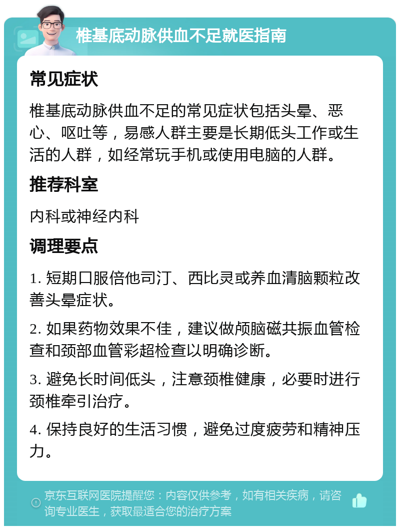 椎基底动脉供血不足就医指南 常见症状 椎基底动脉供血不足的常见症状包括头晕、恶心、呕吐等，易感人群主要是长期低头工作或生活的人群，如经常玩手机或使用电脑的人群。 推荐科室 内科或神经内科 调理要点 1. 短期口服倍他司汀、西比灵或养血清脑颗粒改善头晕症状。 2. 如果药物效果不佳，建议做颅脑磁共振血管检查和颈部血管彩超检查以明确诊断。 3. 避免长时间低头，注意颈椎健康，必要时进行颈椎牵引治疗。 4. 保持良好的生活习惯，避免过度疲劳和精神压力。