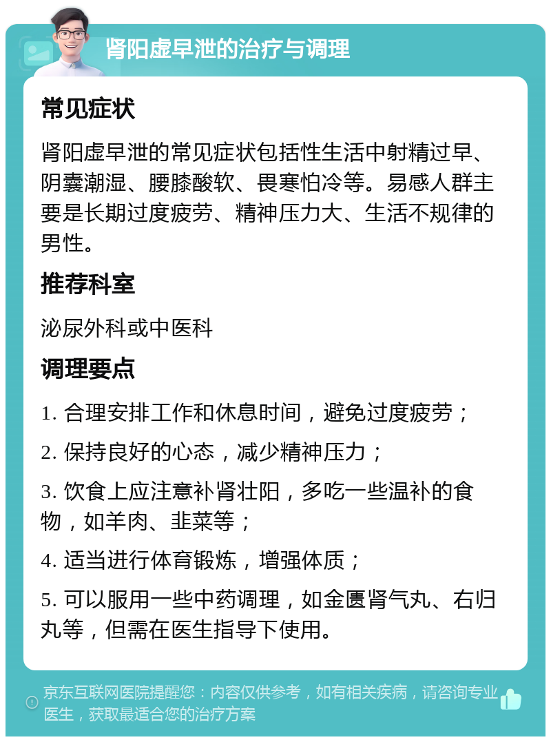 肾阳虚早泄的治疗与调理 常见症状 肾阳虚早泄的常见症状包括性生活中射精过早、阴囊潮湿、腰膝酸软、畏寒怕冷等。易感人群主要是长期过度疲劳、精神压力大、生活不规律的男性。 推荐科室 泌尿外科或中医科 调理要点 1. 合理安排工作和休息时间，避免过度疲劳； 2. 保持良好的心态，减少精神压力； 3. 饮食上应注意补肾壮阳，多吃一些温补的食物，如羊肉、韭菜等； 4. 适当进行体育锻炼，增强体质； 5. 可以服用一些中药调理，如金匮肾气丸、右归丸等，但需在医生指导下使用。