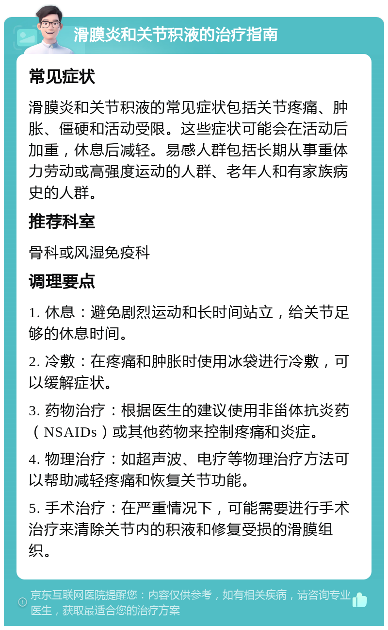 滑膜炎和关节积液的治疗指南 常见症状 滑膜炎和关节积液的常见症状包括关节疼痛、肿胀、僵硬和活动受限。这些症状可能会在活动后加重，休息后减轻。易感人群包括长期从事重体力劳动或高强度运动的人群、老年人和有家族病史的人群。 推荐科室 骨科或风湿免疫科 调理要点 1. 休息：避免剧烈运动和长时间站立，给关节足够的休息时间。 2. 冷敷：在疼痛和肿胀时使用冰袋进行冷敷，可以缓解症状。 3. 药物治疗：根据医生的建议使用非甾体抗炎药（NSAIDs）或其他药物来控制疼痛和炎症。 4. 物理治疗：如超声波、电疗等物理治疗方法可以帮助减轻疼痛和恢复关节功能。 5. 手术治疗：在严重情况下，可能需要进行手术治疗来清除关节内的积液和修复受损的滑膜组织。